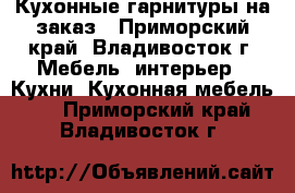 Кухонные гарнитуры на заказ - Приморский край, Владивосток г. Мебель, интерьер » Кухни. Кухонная мебель   . Приморский край,Владивосток г.